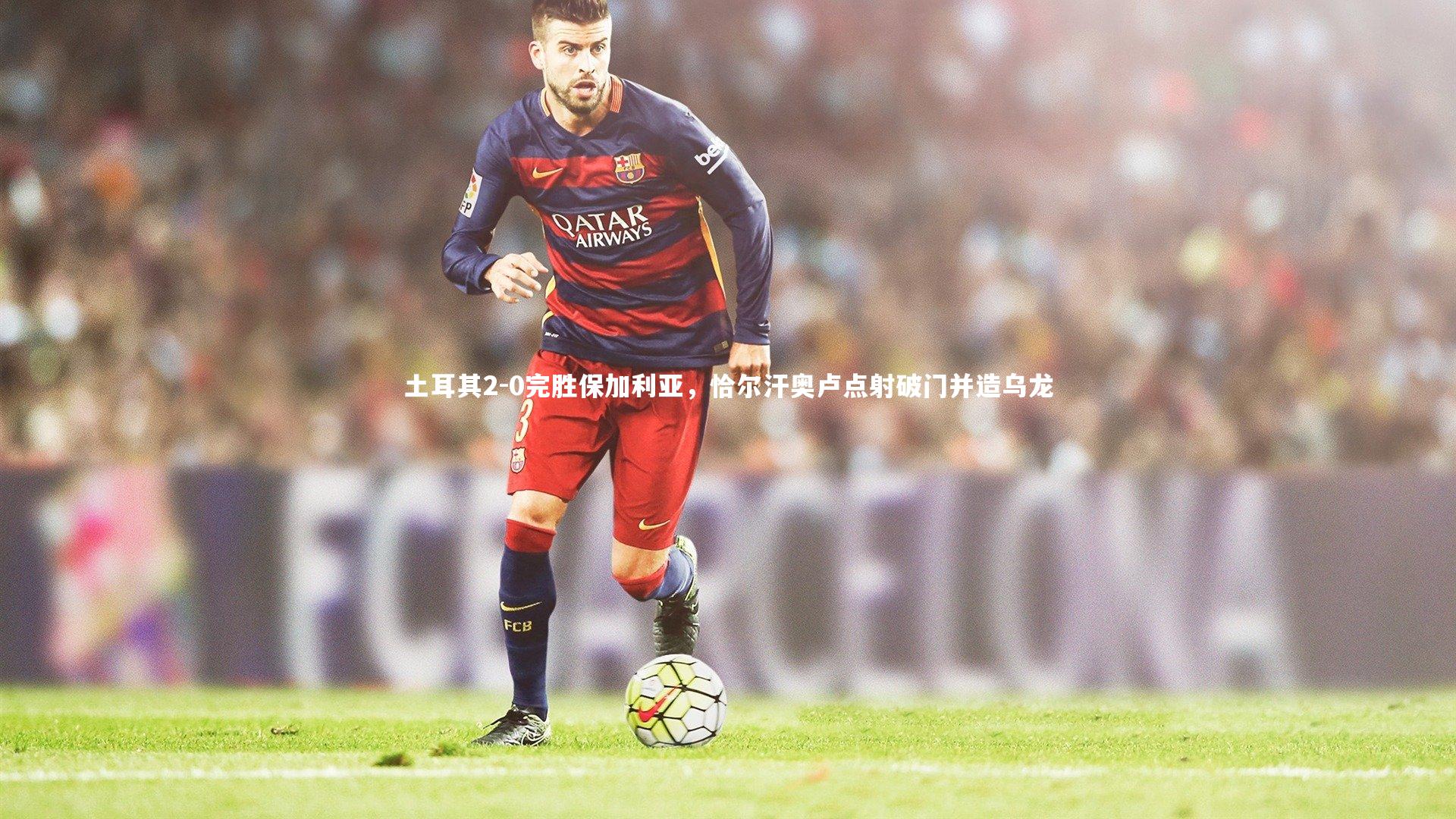 土耳其2-0完胜保加利亚,恰尔汗奥卢点射破门并造乌龙